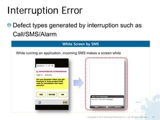 Interruption Error
 Defect types generated by interruption such as
 Call/SMS/Alarm
                             White Screen by SMS

  While running an application, incoming SMS makes a screen white




                                            Copyright © 2010 Samsung Electronics Co., Ltd. All rights reserved.   23
 