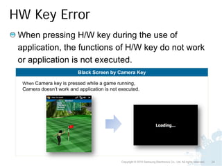 HW Key Error
 When pressing H/W key during the use of
 application, the functions of H/W key do not work
 or application is not executed.
                          Black Screen by Camera Key

  When Camera key is pressed while a game running,
  Camera doesn’t work and application is not executed.




                                              Copyright © 2010 Samsung Electronics Co., Ltd. All rights reserved.   24
 