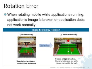 Rotation Error
 When rotating mobile while applications running,
 application’s image is broken or application does
 not work normally.
                        Image broken by Rotation
         [Portrait mode]                                   [Landscape mode]




                                                Screen image is broken.
      Resolution is correct.                    Some functions do not work.
      All functions work well                   (A user can not hit the ball)

                                       Copyright © 2010 Samsung Electronics Co., Ltd. All rights reserved.   25
 