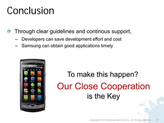 Conclusion
 Through clear guidelines and continous support,
 – Developers can save development effort and cost
 – Samsung can obtain good applications timely




                        To make this happen?
                    Our Close Cooperation
                                  is the Key

                                   Copyright © 2010 Samsung Electronics Co., Ltd. All rights reserved.   27
 