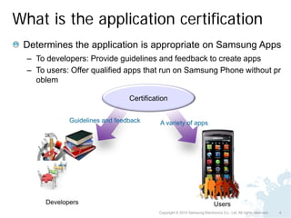 What is the application certification
 Determines the application is appropriate on Samsung Apps
  – To developers: Provide guidelines and feedback to create apps
  – To users: Offer qualified apps that run on Samsung Phone without pr
    oblem

                                 Certification


              Guidelines and feedback      A variety of apps




       Developers                                                           Users
                                           Copyright © 2010 Samsung Electronics Co., Ltd. All rights reserved.   4
 