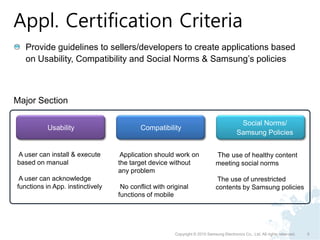 Appl. Certification Criteria
   Provide guidelines to sellers/developers to create applications based
   on Usability, Compatibility and Social Norms & Samsung’s policies



Major Section

                                                                                          Social Norms/
           Usability                      Compatibility
                                                                                         Samsung Policies


A user can install & execute       Application should work on                 The use of healthy content
based on manual                   the target device without                  meeting social norms
                                  any problem
 A user can acknowledge                                                      The use of unrestricted
functions in App. instinctively    No conflict with original                 contents by Samsung policies
                                  functions of mobile




                                                       Copyright © 2010 Samsung Electronics Co., Ltd. All rights reserved.   5
 