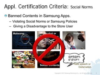 Appl. Certification Criteria:                                 Social Norms

 Banned Contents in Samsung Apps.
  – Violating Social Norms or Samsung Policies
  – Giving a Disadvantage to the Store User

    Malwares             Alcohol or                                Violence
                         drug usages




                                                          @#!$@#%
                                                          &*($%#*!!
    Gambling w/ Real                                               Hate speech or
                       Sexual Contents
    Money                                                              Defamation

                                  Copyright © 2010 Samsung Electronics Co., Ltd. All rights reserved.   8
 