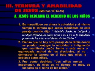 III.  TERNURA Y AMABILIDAD DE JESÚS  (Marcos 10:14-16)   A. JESÚS RECLAMA EL DERECHO DE LOS NIÑOS   1.  Es maravilloso ver ahora la autoridad y al mismo  tiempo la ternura que Jesús manifiesta en este  pasaje cuando dijo:  “Viéndolo Jesús, se indignó, y  les dijo: Dejad a los niños venir a mi y no se lo impidáis;  porque de los tales es el Reino de los Cielos.”   2. Pienso que no hay otro pasaje de la Biblia donde  se puedan conjugar la autoridad e indignación  que manifiesta Jesús frente a esta mala o  equivocada actitud de los discípulos, al no  demostrar la ternura en el trato que ellos le  debían a estos niños. 3. Fue como decirles: “Los niños nunca  importunan, de ellos es mi tiempo, es más, de  los tales es el reino de los cielos.”  
