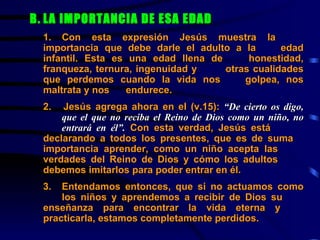B. LA IMPORTANCIA DE ESA EDAD     1. Con esta expresión Jesús muestra la  importancia que debe darle el adulto a la  edad infantil. Esta es una edad llena de  honestidad, franqueza, ternura, ingenuidad y  otras cualidades que perdemos cuando la vida nos  golpea, nos maltrata y nos  endurece.   2.  Jesús agrega ahora en el (v.15):  “De cierto os digo,  que el que no reciba el Reino de Dios como un niño, no  entrará en él”.  Con esta verdad, Jesús está  declarando a todos los presentes, que es de suma  importancia aprender, como un niño acepta las  verdades del Reino de Dios y cómo los adultos  debemos imitarlos para poder entrar en él. 3. Entendamos entonces, que si no actuamos como  los niños y aprendemos a recibir de Dios su  enseñanza para encontrar la vida eterna y  practicarla, estamos completamente perdidos. 