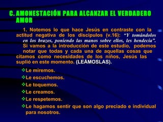 C. AMONESTACIÓN PARA ALCANZAR EL VERDADERO AMOR 1. Notemos lo que hace Jesús en contraste con la  actitud negativa de los discípulos (v.16):  “Y tomándolos  en los brazos, poniendo las manos sobre ellos, les bendecía”.   Si vamos a la introducción de este estudio,  podemos  notar que todas y cada una de aquellas cosas que  citamos como necesidades de los niños, Jesús las  suplió en este momento.  (LEÁMOSLAS). Le miremos. Le escuchemos. Le toquemos. Le creamos. Le respetemos. Le hagamos sentir que son algo preciado e individual   para nosotros. 