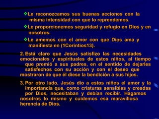 Le reconozcamos sus buenas acciones con la  misma intensidad con que lo reprendemos. Le proporcionemos seguridad y refugio en Dios y en  nosotros. Le amemos con el amor con que Dios ama y  manifiesta en (1Corintios13).   2. Está claro que Jesús satisfizo las necesidades  emocionales y espirituales de estos niños, al tiempo  que premió a sus padres, en el sentido de dejarles  satisfechos con su acción y con el deseo que  mostraron de que él diese la bendición a sus hijos. 3. Por otro lado, Jesús dio a estos niños el amor y la  importancia que, como criaturas sensibles y creadas  por Dios, necesitaban y debían recibir. Hagamos  nosotros lo mismo y cuidemos esa maravillosa  herencia de Dios. 