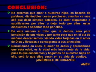 CONCLUSIÓN: No creamos que amar a nuestros hijos, es hacerlo de palabras, diciéndoles cosas preciosas; amarles va más allá que decir simples palabras, es estar dispuestos a sacrificarnos por ellos, a dejar todo por ellos; estar dispuestos a soportar todo por ellos. De esta manera el trato que le demos, será para bendición de sus vidas y por tanto para que en el día de mañana descansemos, viendo vidas forjadas en el amor de Dios y llevadas a consagrarse a sus principios. Derramemos en ellos, el amor de Jesús y aprendamos que esta edad, es la edad más importante de la vida, pues lo que enseñemos y hagamos de nuestros hijos en ella, será lo que ellos serán en su vida de adultos. ¡AMÉMOSLE DE CORAZÓN!   AMÉN 