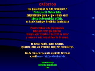CRÉDITOS Esta presentación ha sido creada por el Pastor José R. Mallén Malla,   Originalmente para ser presentado en la  Iglesia de Convertidos a Cristo,  en Santo Domingo, República Dominicana Puedes utilizar esta presentación  todas las veces que quieras,  siempre que respetes el derecho de autor y conserves esta nota al final de la misma. El pastor Mallén, quien suscribe, agradece tanto sus oraciones como sus comentarios. Puede contactarme en la siguiente dirección e.mail   [email_address] Santo Domingo República Dominicana 2001 