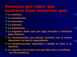 Tenemos que saber que nuestros hijos necesitan que: Le miremos. Le escuchemos. Le toquemos. Le creamos. Le respetemos. Le hagamos sentir que son algo preciado e individual para nosotros. Le reconozcamos sus buenas acciones con la misma intensidad con que lo reprendemos. Le proporcionemos seguridad y refugio en Dios y en nosotros. Le amemos con el amor con que Dios ama y manifiesta  en (1Corintios13). 