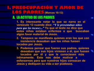 I.   PREOCUPACIÓN Y AMOR DE LOS PADRES (Marcos 10:13) A. LA ACTITUD DE LOS PADRES 1 . Es interesante notar lo que se narra en el  versículo 13 cuando dice:  “Y le presentaban niños  para que los tocase;...”  Ya que el texto no dice que  estos niños estaban enfermos o que  buscaban algún favor material de Jesús. 2.  Tampoco se manifiesta quienes eran los que con  insistencia deseaban que los niños fuesen  tocados por Jesús. 3. Podemos pensar que fueron sus padres, quienes  deseaban que sus hijos viniesen a él, que fuesen  tocados por él y que le conociesen más  íntimamente. Esto nos debe motivar a  esforzarnos para que nuestros hijos conozcan de  Jesús y dediquen su vida a ser piadosos. 