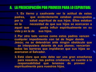 LA PREOCUPACIÓN POR PROVEER PARA LO ESPIRITUAL     1. Es tierno y cautivante ver la actitud de estos padres,  que evidentemente estaban preocupados por la  salud espiritual de sus hijos. Ellos estaban en la  necesidad de que sus hijos se acercaran a aquel que  podía influir espiritualmente en su vida y en la de  sus hijos. 2. Por otro lado vemos como estos padres vencen  cualquier impedimento con tal de llegar donde  Jesús; no se detendrían ante ningún obstáculo que  se interpusiera delante de sus planes; vencerían  todas las barreras que impidieran que sus hijos se  acercaran al Salvador. 3. Está claro que esta debe ser una gran enseñanza  para nosotros, los padres cristianos, en cuanto a la  responsabilidad que tenemos de proveer  espiritualmente para nuestros hijos. 
