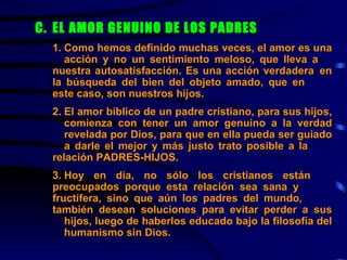 C.  EL AMOR GENUINO DE LOS PADRES   1. Como hemos definido muchas veces, el amor es una  acción y no un sentimiento meloso, que lleva a  nuestra autosatisfacción. Es una acción verdadera  en la búsqueda del bien del objeto amado, que en  este caso, son nuestros hijos.   2. El amor bíblico de un padre cristiano, para sus hijos,  comienza con tener un amor genuino a la verdad  revelada por Dios, para que en ella pueda ser guiado  a darle el mejor y más justo trato posible a la  relación PADRES-HIJOS. 3. Hoy en día, no sólo los cristianos están  preocupados porque esta relación sea sana y  fructífera, sino que aún los padres del mundo,  también desean soluciones para evitar perder a sus  hijos, luego de haberlos educado bajo la filosofía del  humanismo sin Dios.    