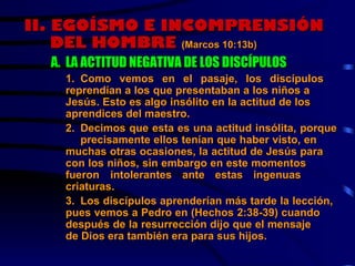 II.  EGOÍSMO E INCOMPRENSIÓN DEL HOMBRE  (Marcos 10:13b)   A. LA ACTITUD NEGATIVA DE LOS DISCÍPULOS 1 . Como vemos en el pasaje, los discípulos  reprendían a los que presentaban a los niños a  Jesús. Esto es algo insólito en la actitud de los  aprendices del maestro. 2. Decimos que esta es una actitud insólita, porque  precisamente ellos tenían que haber visto, en  muchas otras ocasiones, la actitud de Jesús para  con los niños, sin embargo en este momentos  fueron  intolerantes ante estas ingenuas  criaturas.  3. Los discípulos aprenderían más tarde la lección,  pues vemos a Pedro en (Hechos 2:38-39) cuando  después de la resurrección dijo que el mensaje  de Dios era también era para sus hijos. 