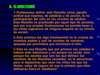 B. EL ADULTISMO   1. Pudiésemos definir esta filosofía como aquella  actitud que expresa, de palabras y de acción, la no  participación del niño en los círculos de adultos.  Esta filosofía es practicada por aquel tipo de persona,  que por sus propias frustraciones no permite tener a  los niños ingerencia de ninguna especie en su círculo  de acción. 2. Esta práctica fue algo fundamental en la crianza de  nuestros padres y aun de muchos de nosotros,  apoyada por proverbios que minimizan al niño.  3. Esta es una filosofía que por primera vez ustedes la  habrán oído mencionar y no porque no exista, sino  porque los adultos que son los que definen los  nombres de las filosofías reinantes, no la mencionan,  pero si dejásemos que sean los niños los que las  titulen, estoy de seguro de que la primera que ellos  definieran fuera el “adultismo”. 