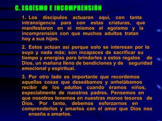 C. EGOÍSMO E INCOMPRENSIÓN   1. Los discípulos actuaron aquí, con tanta  intransigencia para con estas criaturas, que  manifestaron en sí mismos el egoísmo y la  incomprensión con que muchos adultos tratan  hoy a sus hijos.   2. Estos actúan así porque solo se interesan por lo  suyo y nada más; son incapaces de sacrificar su  tiempo y energías para brindarles a estos regalos  de Dios, un mañana lleno de bendiciones y de  seguridad emocional y espiritual.     3. Por otro lado es importante que recordemos  aquellas cosas que deseábamos y anhelábamos  recibir de los adultos cuando éramos niños,  especialmente de nuestros padres. Pensemos en  que nosotros tenemos en nuestras manos tesoros  de Dios. Por tanto, debemos esforzarnos en  comprenderlos y amarlos con el amor que Dios nos  enseña a amarlos.     