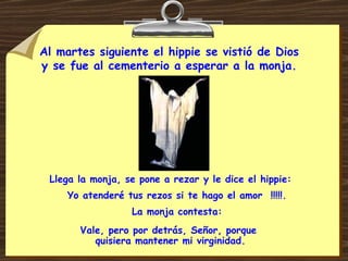 Al martes siguiente el hippie se vistió de Dios  y se fue al cementerio a esperar a la monja.  Llega la monja, se pone a rezar y le dice el hippie: Yo atenderé tus rezos si te hago el amor  !!!!!. La monja contesta: Vale, pero por detrás, Señor, porque  quisiera mantener mi virginidad. 