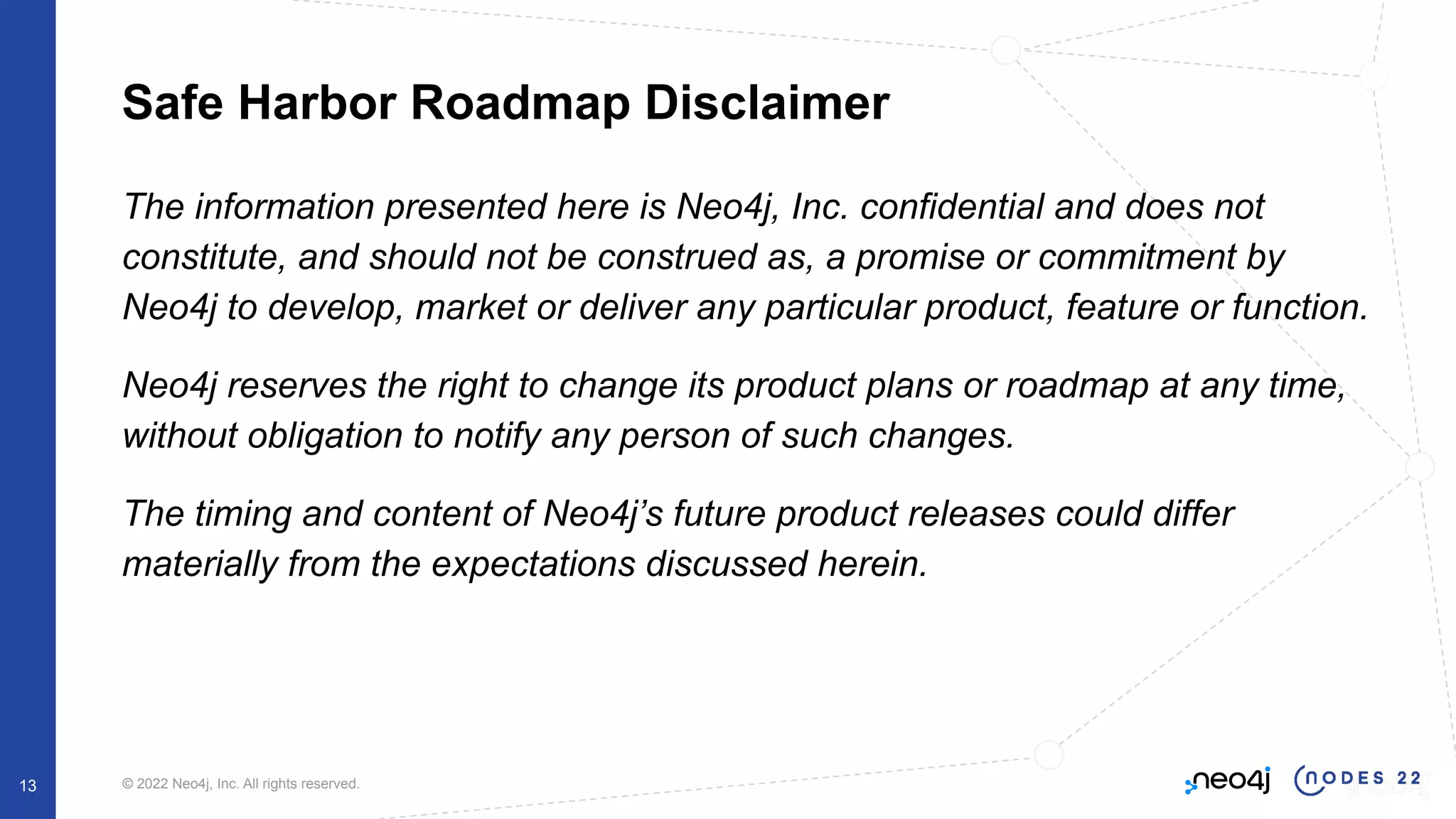 © 2022 Neo4j, Inc. All rights reserved.
Safe Harbor Roadmap Disclaimer
The information presented here is Neo4j, Inc. confidential and does not
constitute, and should not be construed as, a promise or commitment by
Neo4j to develop, market or deliver any particular product, feature or function.
Neo4j reserves the right to change its product plans or roadmap at any time,
without obligation to notify any person of such changes.
The timing and content of Neo4j’s future product releases could differ
materially from the expectations discussed herein.
13
 