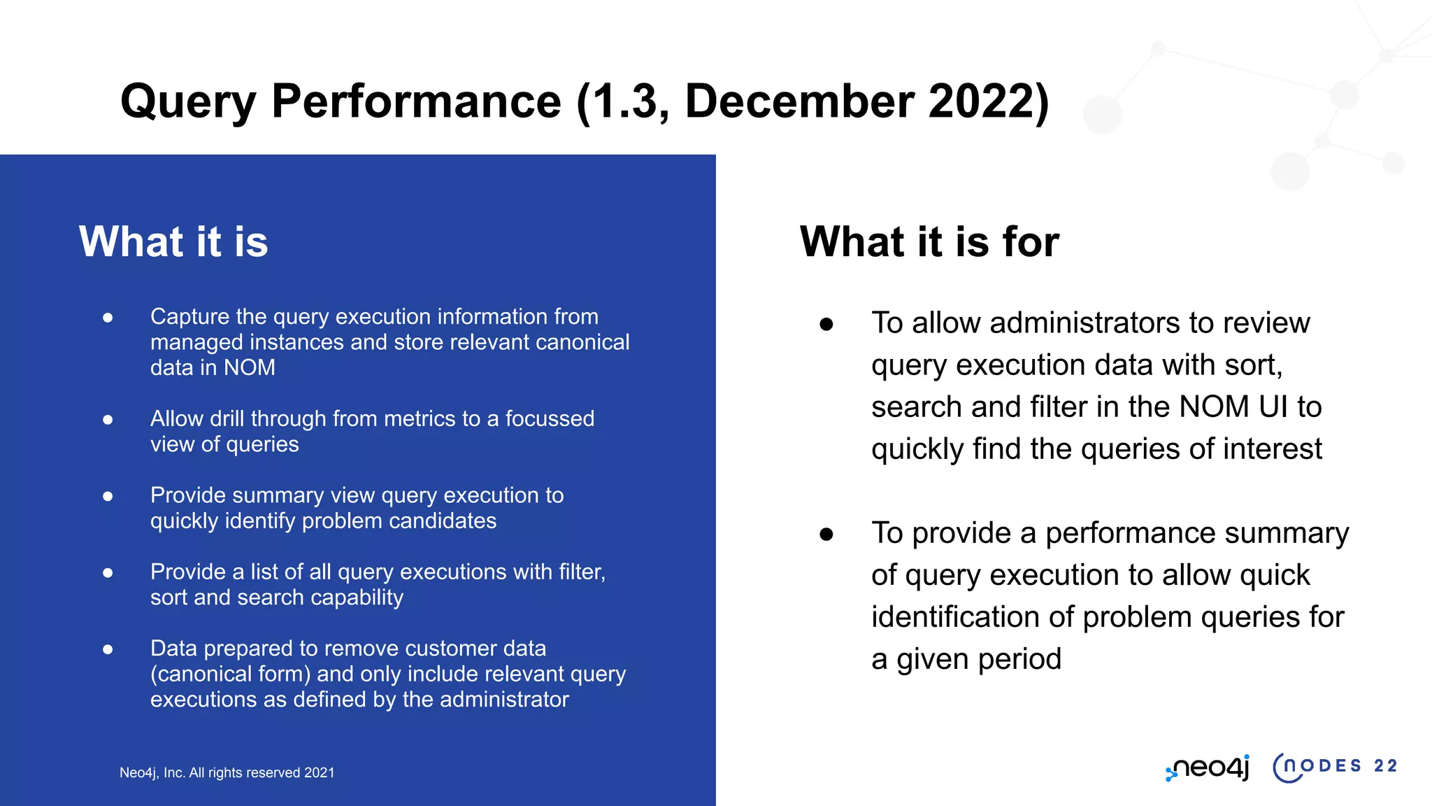 Neo4j, Inc. All rights reserved 2021
What it is
● Capture the query execution information from
managed instances and store relevant canonical
data in NOM
● Allow drill through from metrics to a focussed
view of queries
● Provide summary view query execution to
quickly identify problem candidates
● Provide a list of all query executions with filter,
sort and search capability
● Data prepared to remove customer data
(canonical form) and only include relevant query
executions as defined by the administrator
What it is for
● To allow administrators to review
query execution data with sort,
search and filter in the NOM UI to
quickly find the queries of interest
● To provide a performance summary
of query execution to allow quick
identification of problem queries for
a given period
Query Performance (1.3, December 2022)
 