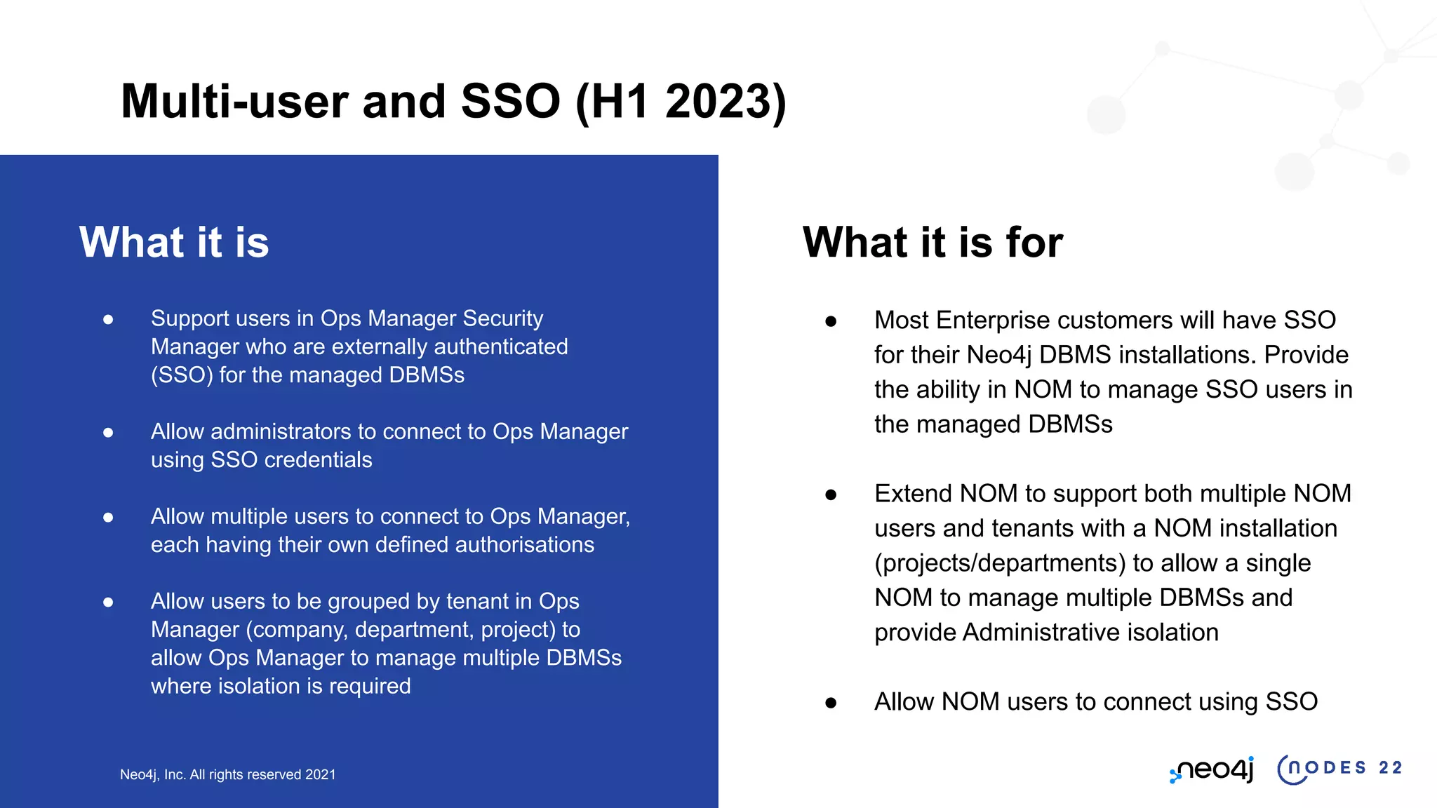 Neo4j, Inc. All rights reserved 2021
What it is
● Support users in Ops Manager Security
Manager who are externally authenticated
(SSO) for the managed DBMSs
● Allow administrators to connect to Ops Manager
using SSO credentials
● Allow multiple users to connect to Ops Manager,
each having their own defined authorisations
● Allow users to be grouped by tenant in Ops
Manager (company, department, project) to
allow Ops Manager to manage multiple DBMSs
where isolation is required
What it is for
● Most Enterprise customers will have SSO
for their Neo4j DBMS installations. Provide
the ability in NOM to manage SSO users in
the managed DBMSs
● Extend NOM to support both multiple NOM
users and tenants with a NOM installation
(projects/departments) to allow a single
NOM to manage multiple DBMSs and
provide Administrative isolation
● Allow NOM users to connect using SSO
Multi-user and SSO (H1 2023)
 