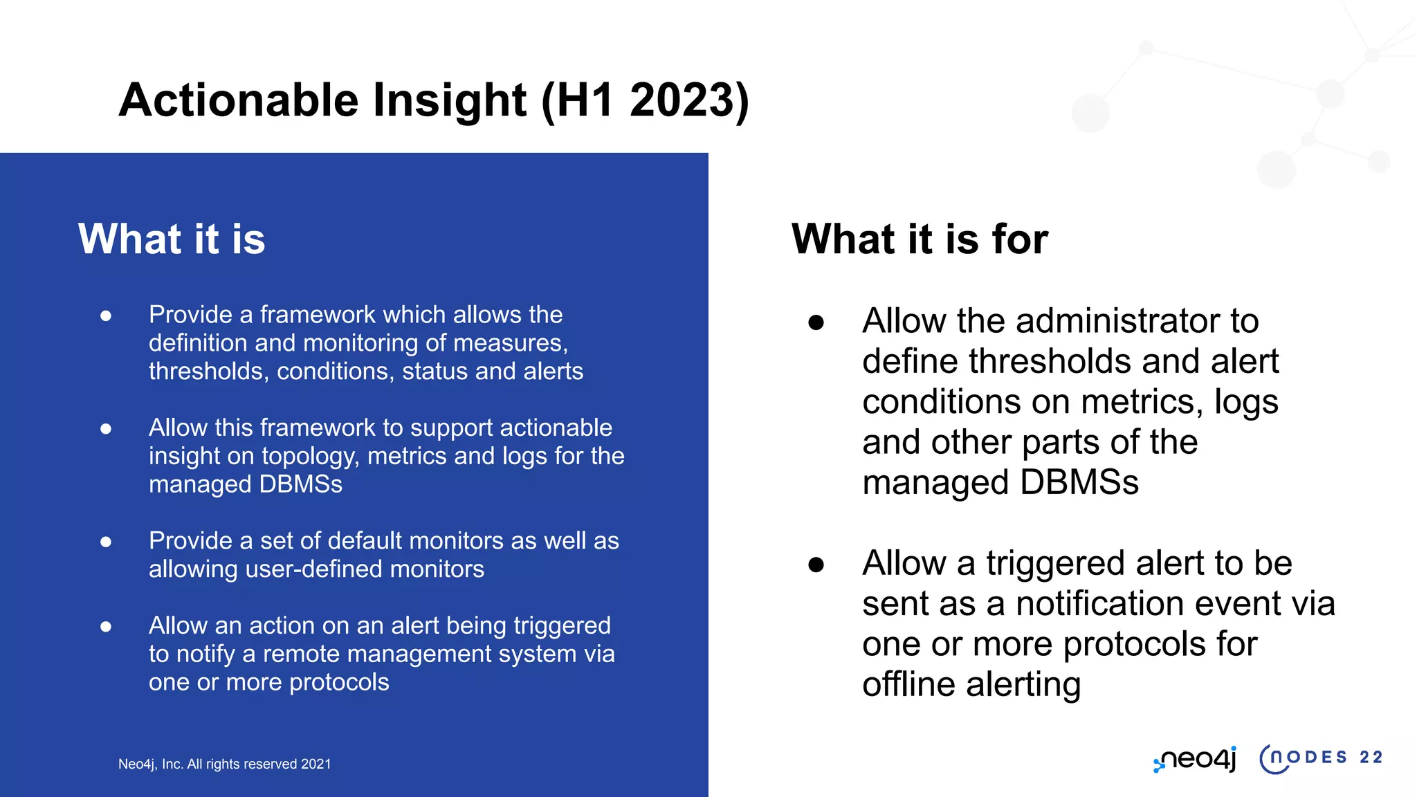Neo4j, Inc. All rights reserved 2021
What it is
● Provide a framework which allows the
definition and monitoring of measures,
thresholds, conditions, status and alerts
● Allow this framework to support actionable
insight on topology, metrics and logs for the
managed DBMSs
● Provide a set of default monitors as well as
allowing user-defined monitors
● Allow an action on an alert being triggered
to notify a remote management system via
one or more protocols
What it is for
● Allow the administrator to
define thresholds and alert
conditions on metrics, logs
and other parts of the
managed DBMSs
● Allow a triggered alert to be
sent as a notification event via
one or more protocols for
offline alerting
Actionable Insight (H1 2023)
 