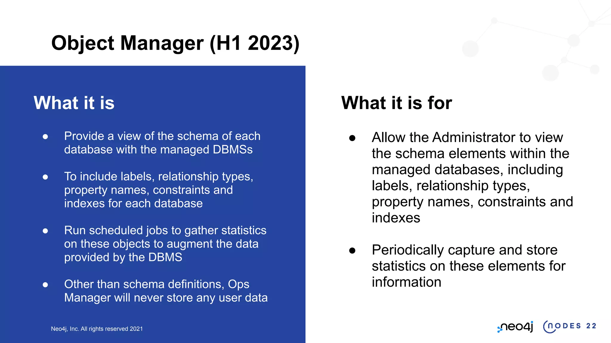 Neo4j, Inc. All rights reserved 2021
What it is
● Provide a view of the schema of each
database with the managed DBMSs
● To include labels, relationship types,
property names, constraints and
indexes for each database
● Run scheduled jobs to gather statistics
on these objects to augment the data
provided by the DBMS
● Other than schema definitions, Ops
Manager will never store any user data
What it is for
● Allow the Administrator to view
the schema elements within the
managed databases, including
labels, relationship types,
property names, constraints and
indexes
● Periodically capture and store
statistics on these elements for
information
Object Manager (H1 2023)
 
