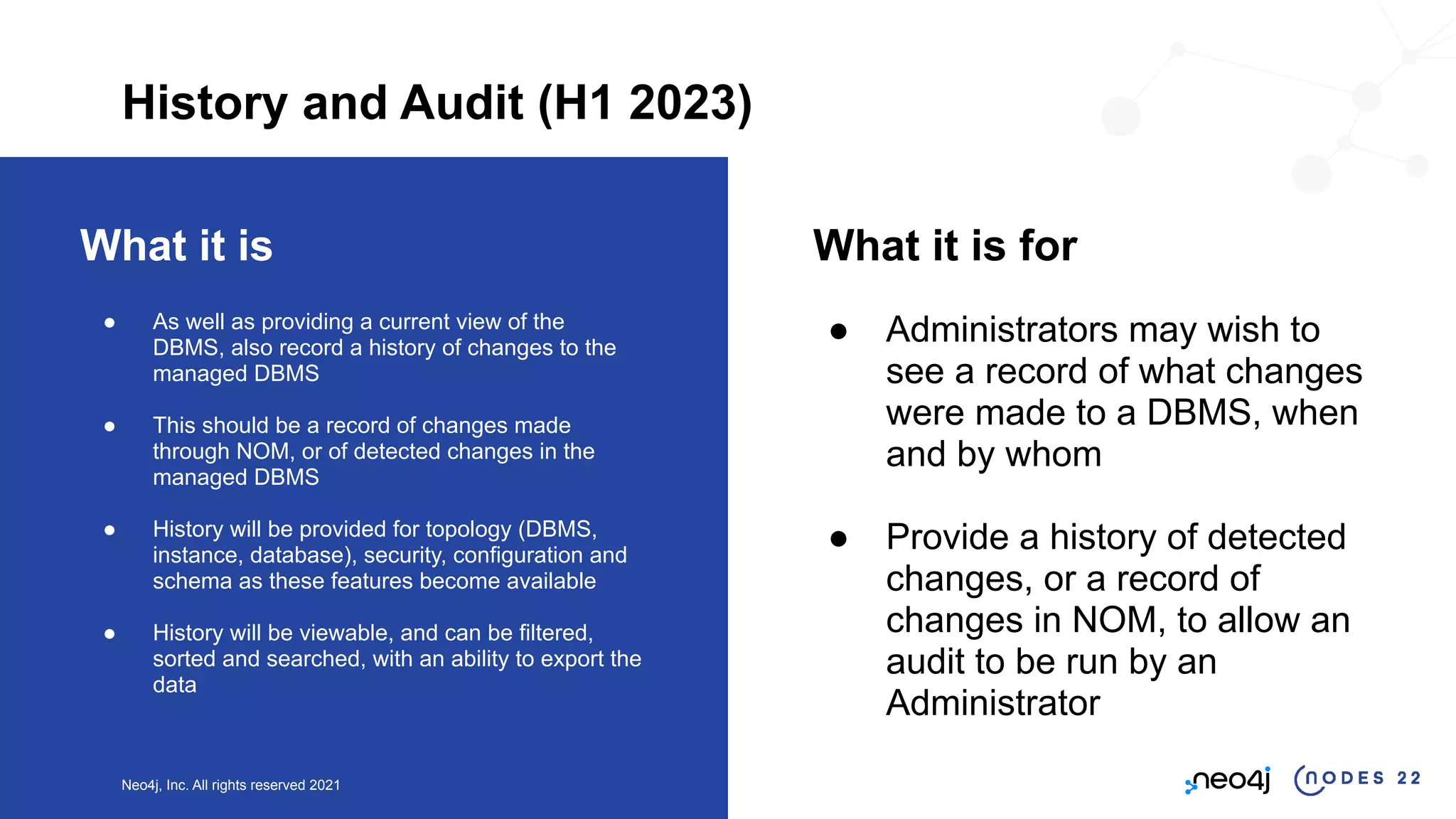 Neo4j, Inc. All rights reserved 2021
What it is
● As well as providing a current view of the
DBMS, also record a history of changes to the
managed DBMS
● This should be a record of changes made
through NOM, or of detected changes in the
managed DBMS
● History will be provided for topology (DBMS,
instance, database), security, configuration and
schema as these features become available
● History will be viewable, and can be filtered,
sorted and searched, with an ability to export the
data
What it is for
● Administrators may wish to
see a record of what changes
were made to a DBMS, when
and by whom
● Provide a history of detected
changes, or a record of
changes in NOM, to allow an
audit to be run by an
Administrator
History and Audit (H1 2023)
 