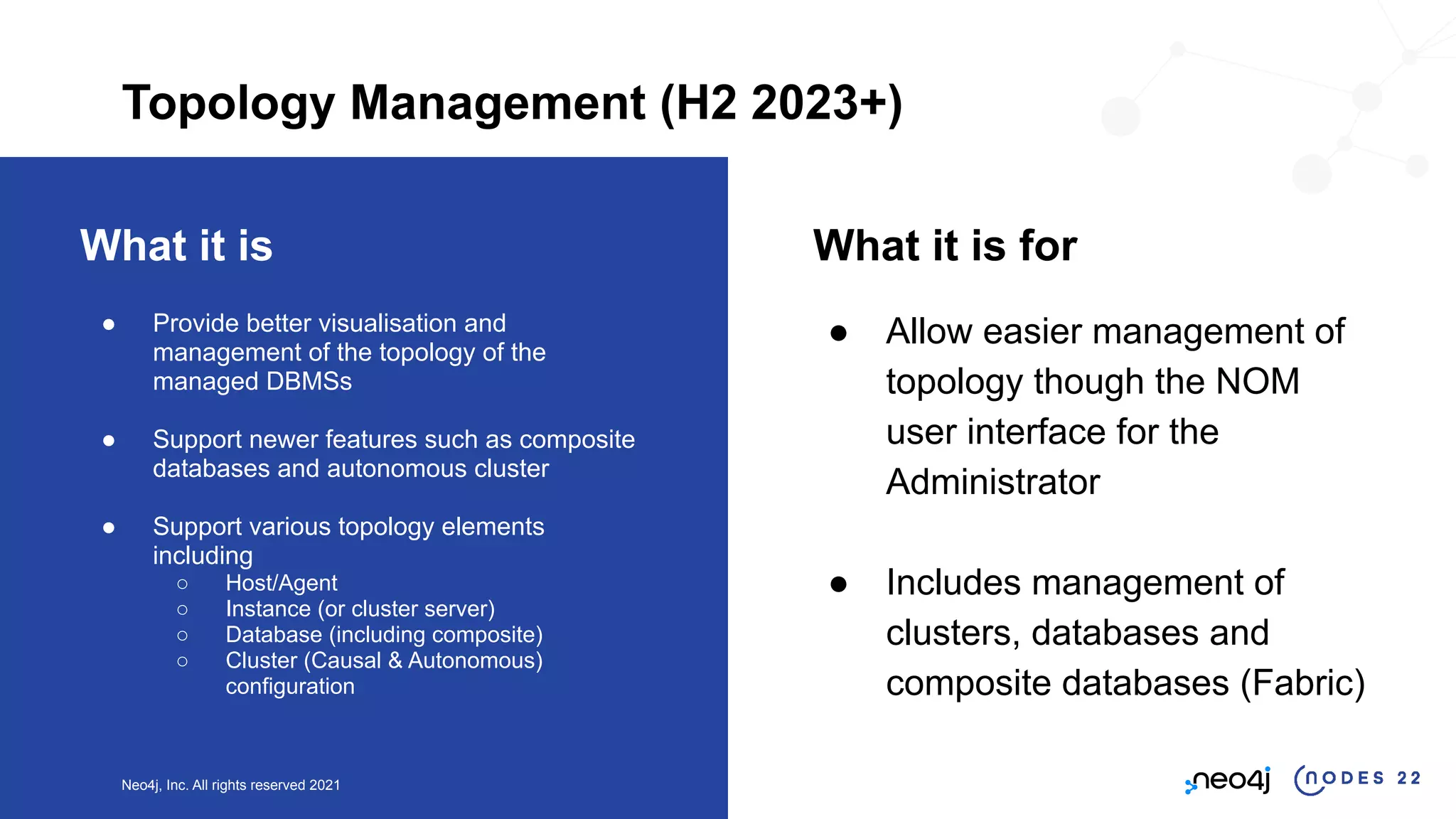 Neo4j, Inc. All rights reserved 2021
What it is
● Provide better visualisation and
management of the topology of the
managed DBMSs
● Support newer features such as composite
databases and autonomous cluster
● Support various topology elements
including
○ Host/Agent
○ Instance (or cluster server)
○ Database (including composite)
○ Cluster (Causal & Autonomous)
configuration
What it is for
● Allow easier management of
topology though the NOM
user interface for the
Administrator
● Includes management of
clusters, databases and
composite databases (Fabric)
Topology Management (H2 2023+)
 