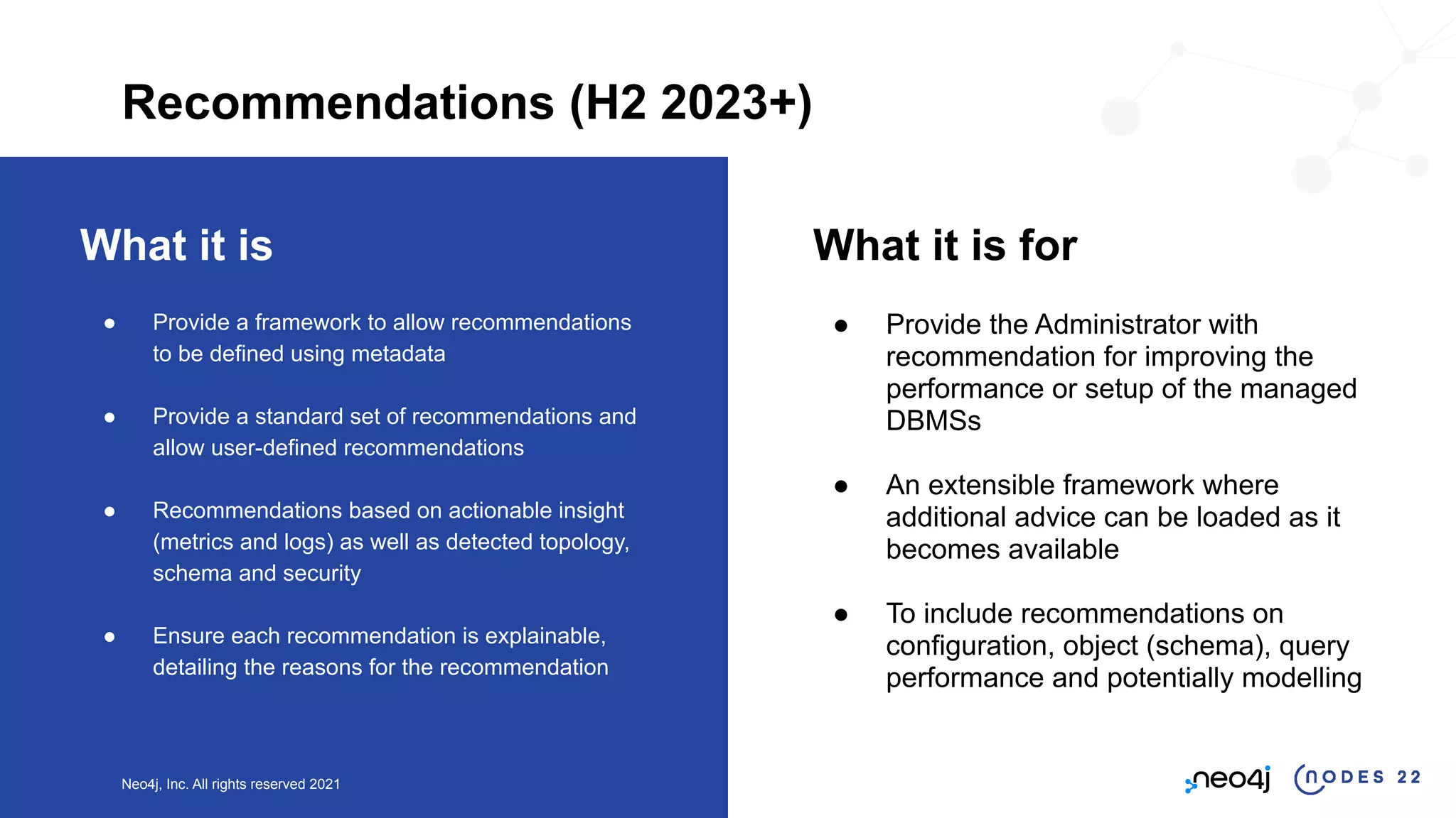 Neo4j, Inc. All rights reserved 2021
What it is
● Provide a framework to allow recommendations
to be defined using metadata
● Provide a standard set of recommendations and
allow user-defined recommendations
● Recommendations based on actionable insight
(metrics and logs) as well as detected topology,
schema and security
● Ensure each recommendation is explainable,
detailing the reasons for the recommendation
What it is for
● Provide the Administrator with
recommendation for improving the
performance or setup of the managed
DBMSs
● An extensible framework where
additional advice can be loaded as it
becomes available
● To include recommendations on
configuration, object (schema), query
performance and potentially modelling
Recommendations (H2 2023+)
 