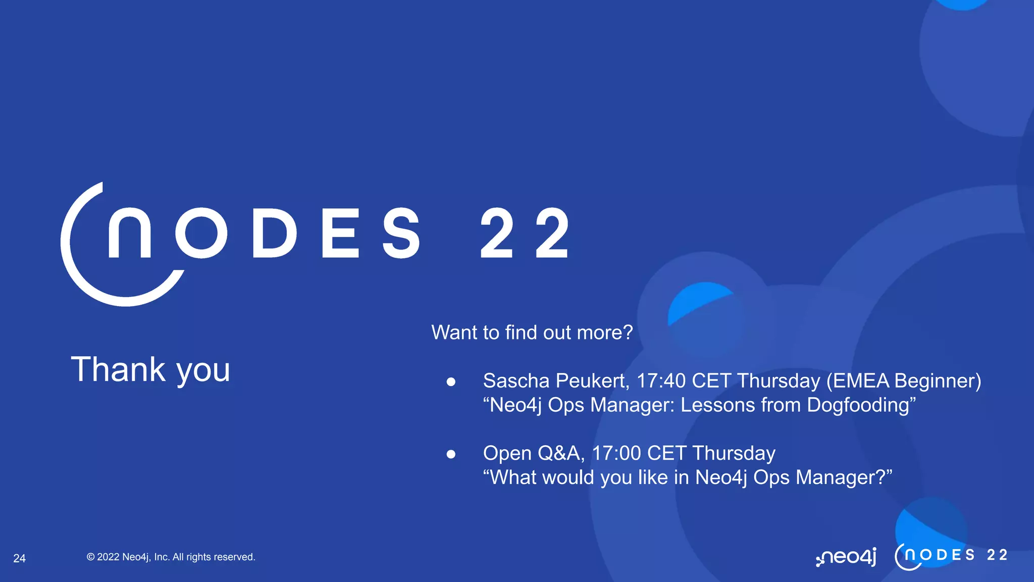 © 2022 Neo4j, Inc. All rights reserved.
24
Thank you
Want to find out more?
● Sascha Peukert, 17:40 CET Thursday (EMEA Beginner)
“Neo4j Ops Manager: Lessons from Dogfooding”
● Open Q&A, 17:00 CET Thursday
“What would you like in Neo4j Ops Manager?”
 