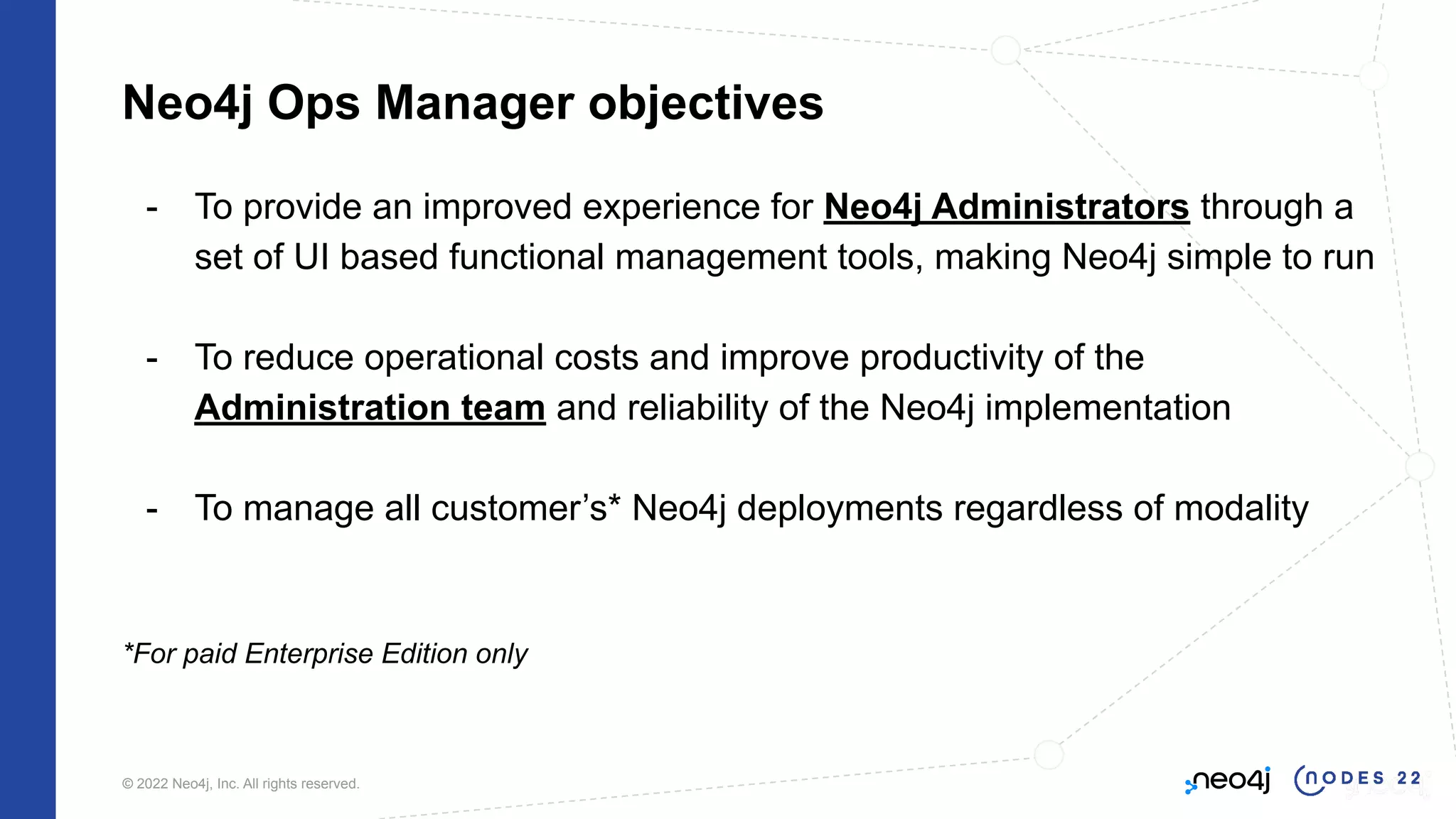 © 2022 Neo4j, Inc. All rights reserved.
Neo4j Ops Manager objectives
- To provide an improved experience for Neo4j Administrators through a
set of UI based functional management tools, making Neo4j simple to run
- To reduce operational costs and improve productivity of the
Administration team and reliability of the Neo4j implementation
- To manage all customer’s* Neo4j deployments regardless of modality
*For paid Enterprise Edition only
 