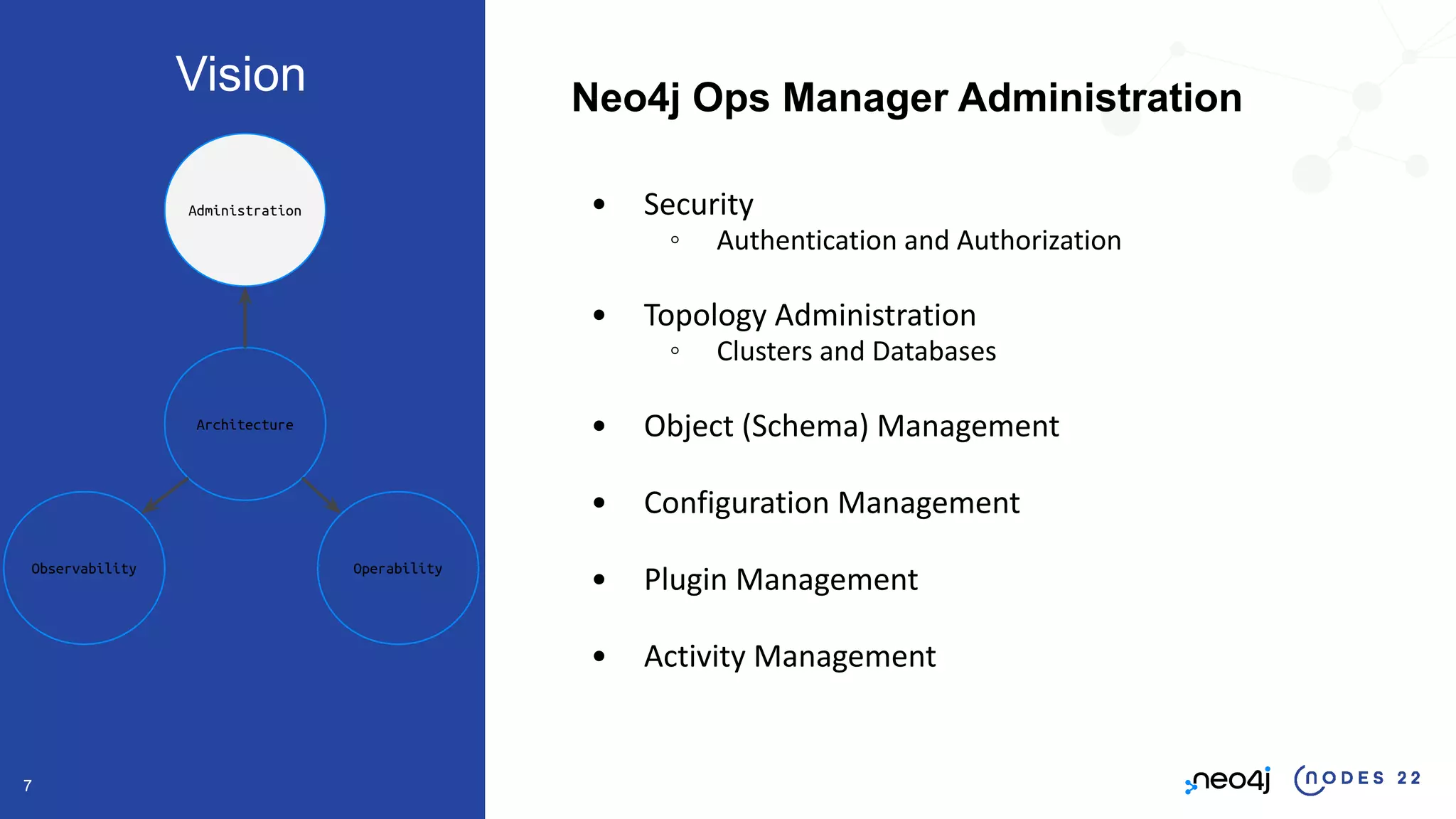 7
Neo4j Ops Manager Administration
• Security
◦ Authentication and Authorization
• Topology Administration
◦ Clusters and Databases
• Object (Schema) Management
• Configuration Management
• Plugin Management
• Activity Management
Architecture
Operability
Observability
Administration
Vision
 