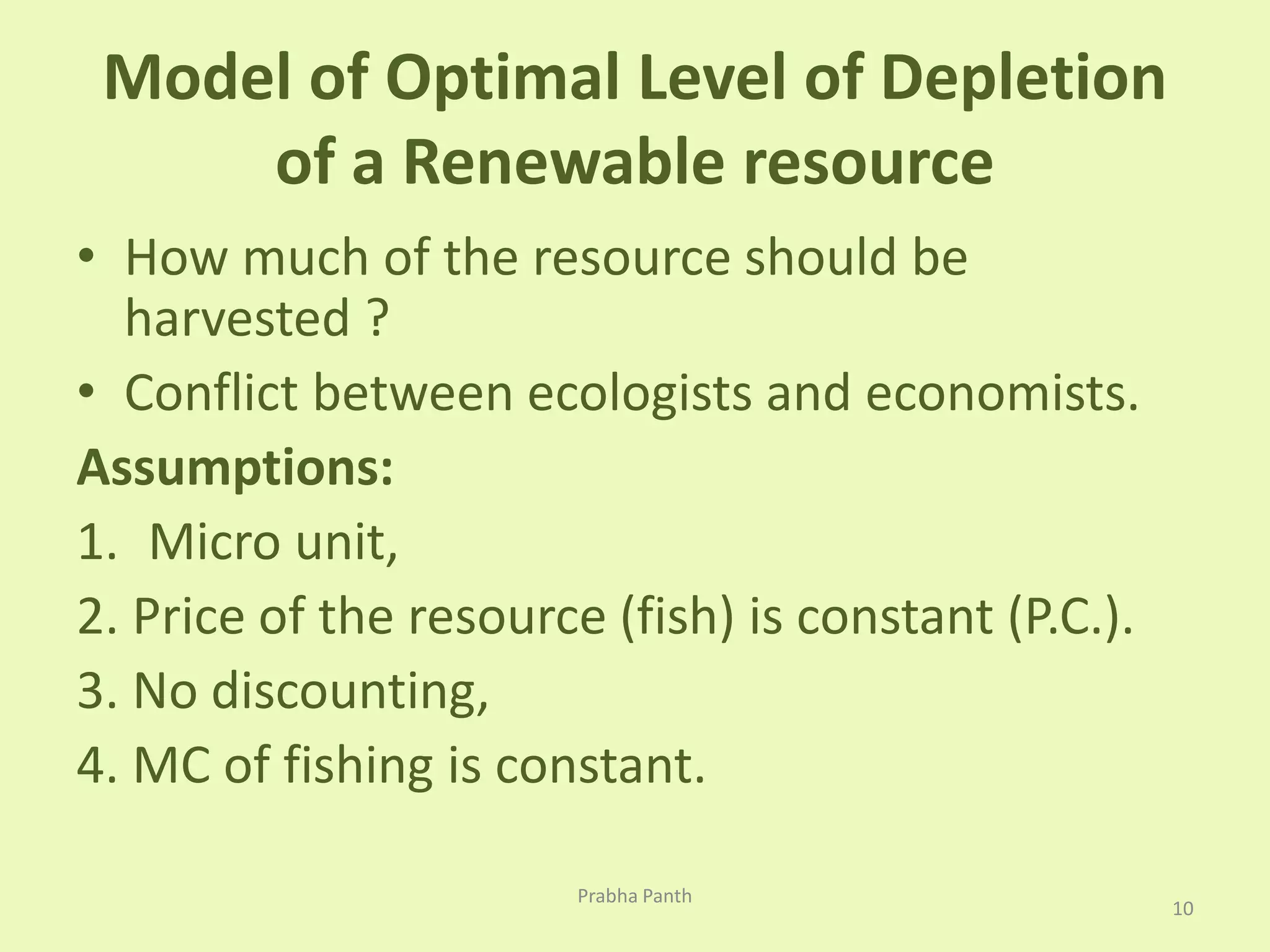 Model of Optimal Level of Depletion 
of a Renewable resource 
• How much of the resource should be 
harvested ? 
• Conflict between ecologists and economists. 
Assumptions: 
1. Micro unit, 
2. Price of the resource (fish) is constant (P.C.). 
3. No discounting, 
4. MC of fishing is constant. 
10 
Prabha Panth 
 
