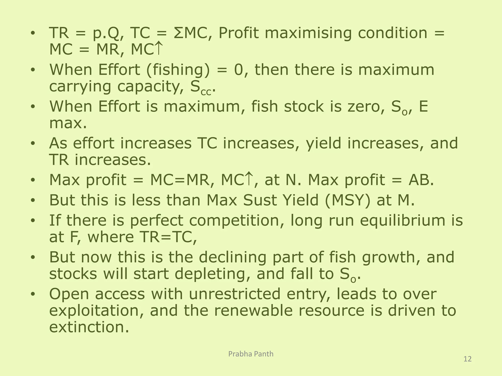 • TR = p.Q, TC = ΣMC, Profit maximising condition = 
MC = MR, MC 
• When Effort (fishing) = 0, then there is maximum 
carrying capacity, Scc. 
• When Effort is maximum, fish stock is zero, So, E 
max. 
• As effort increases TC increases, yield increases, and 
TR increases. 
• Max profit = MC=MR, MC, at N. Max profit = AB. 
• But this is less than Max Sust Yield (MSY) at M. 
• If there is perfect competition, long run equilibrium is 
at F, where TR=TC, 
• But now this is the declining part of fish growth, and 
stocks will start depleting, and fall to So. 
• Open access with unrestricted entry, leads to over 
exploitation, and the renewable resource is driven to 
extinction. 
12 
Prabha Panth 
 