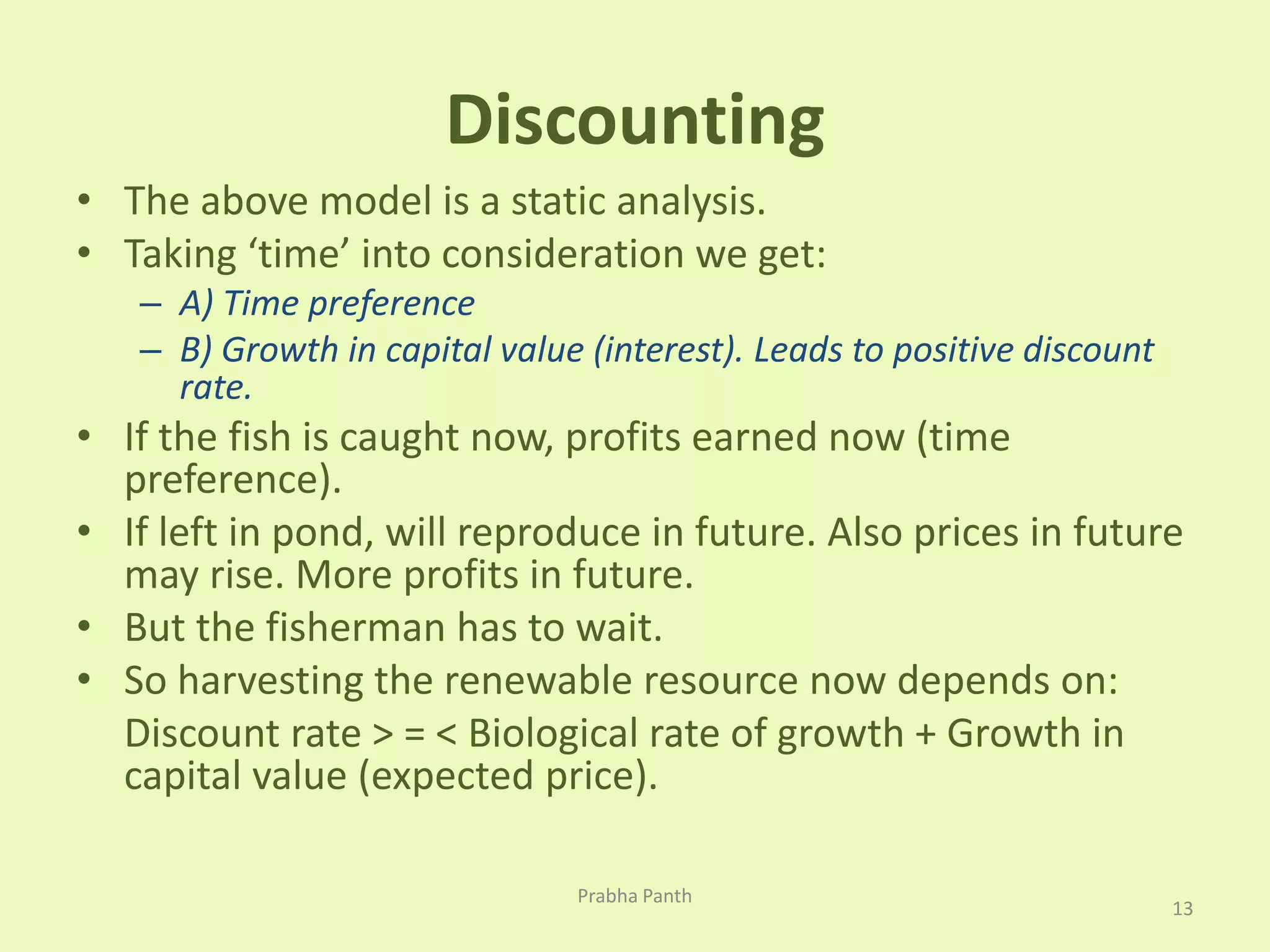 Discounting 
• The above model is a static analysis. 
• Taking ‘time’ into consideration we get: 
– A) Time preference 
– B) Growth in capital value (interest). Leads to positive discount 
rate. 
• If the fish is caught now, profits earned now (time 
preference). 
• If left in pond, will reproduce in future. Also prices in future 
may rise. More profits in future. 
• But the fisherman has to wait. 
• So harvesting the renewable resource now depends on: 
Discount rate > = < Biological rate of growth + Growth in 
capital value (expected price). 
13 
Prabha Panth 
 
