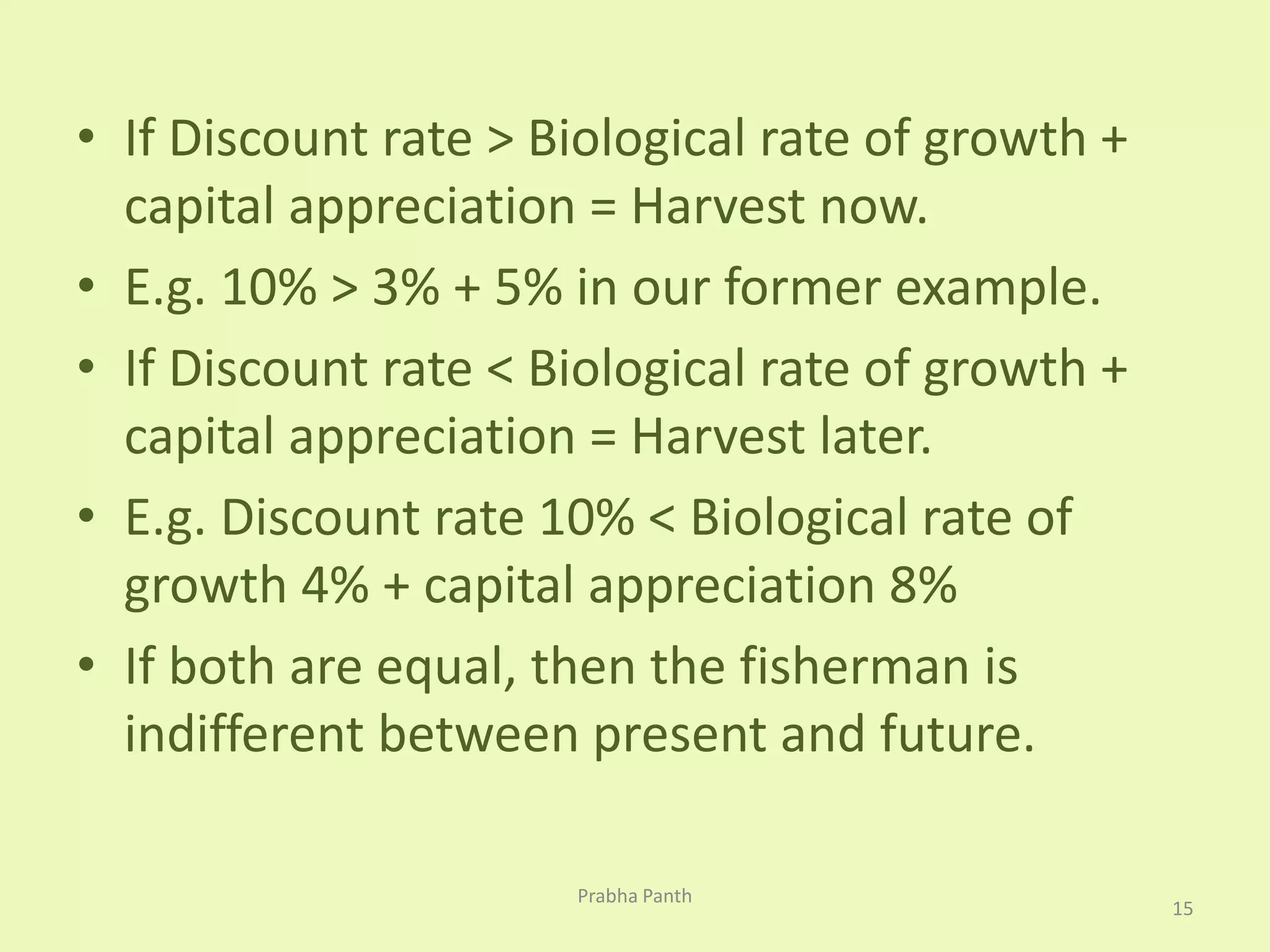 • If Discount rate > Biological rate of growth + 
capital appreciation = Harvest now. 
• E.g. 10% > 3% + 5% in our former example. 
• If Discount rate < Biological rate of growth + 
capital appreciation = Harvest later. 
• E.g. Discount rate 10% < Biological rate of 
growth 4% + capital appreciation 8% 
• If both are equal, then the fisherman is 
indifferent between present and future. 
15 
Prabha Panth 
 