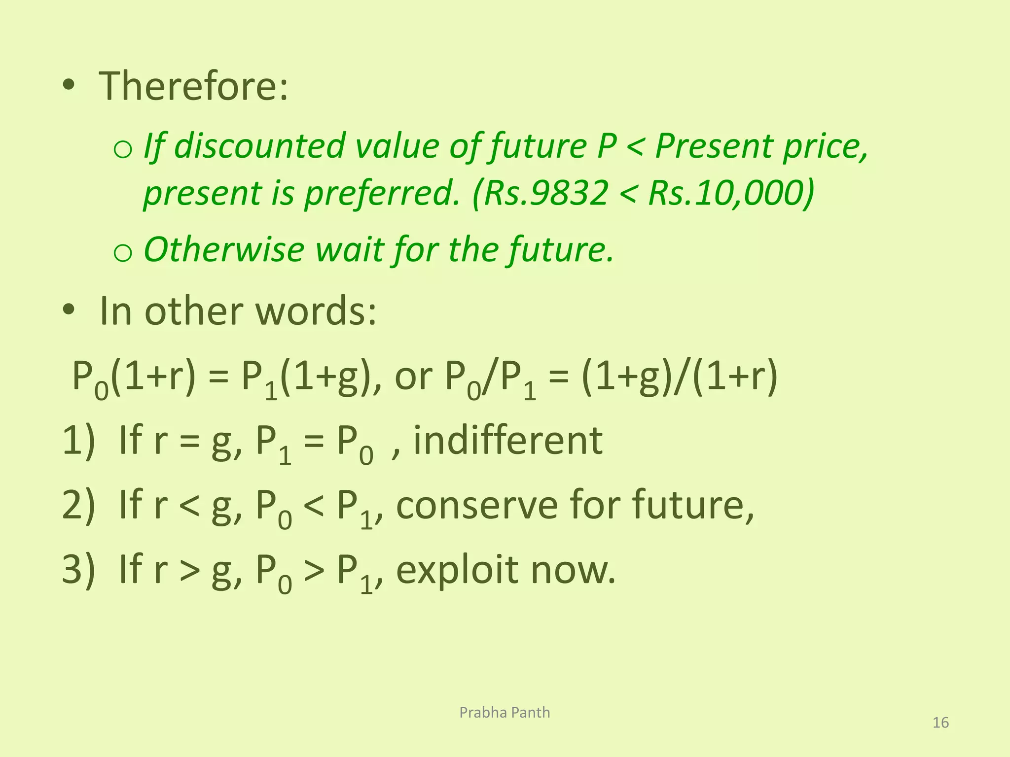• Therefore: 
o If discounted value of future P < Present price, 
present is preferred. (Rs.9832 < Rs.10,000) 
o Otherwise wait for the future. 
• In other words: 
P0(1+r) = P1(1+g), or P0/P1 = (1+g)/(1+r) 
1) If r = g, P1 = P0 , indifferent 
2) If r < g, P0 < P1, conserve for future, 
3) If r > g, P0 > P1, exploit now. 
16 
Prabha Panth 
 