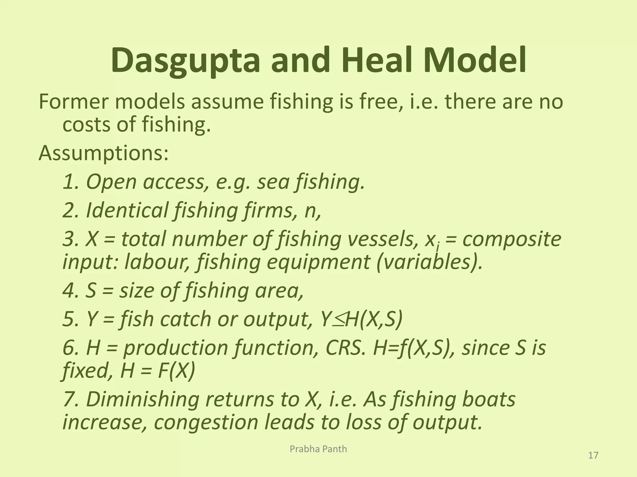 Dasgupta and Heal Model 
Former models assume fishing is free, i.e. there are no 
costs of fishing. 
Assumptions: 
1. Open access, e.g. sea fishing. 
2. Identical fishing firms, n, 
3. X = total number of fishing vessels, xi = composite 
input: labour, fishing equipment (variables). 
4. S = size of fishing area, 
5. Y = fish catch or output, YH(X,S) 
6. H = production function, CRS. H=f(X,S), since S is 
fixed, H = F(X) 
7. Diminishing returns to X, i.e. As fishing boats 
increase, congestion leads to loss of output. 
17 
Prabha Panth 
 