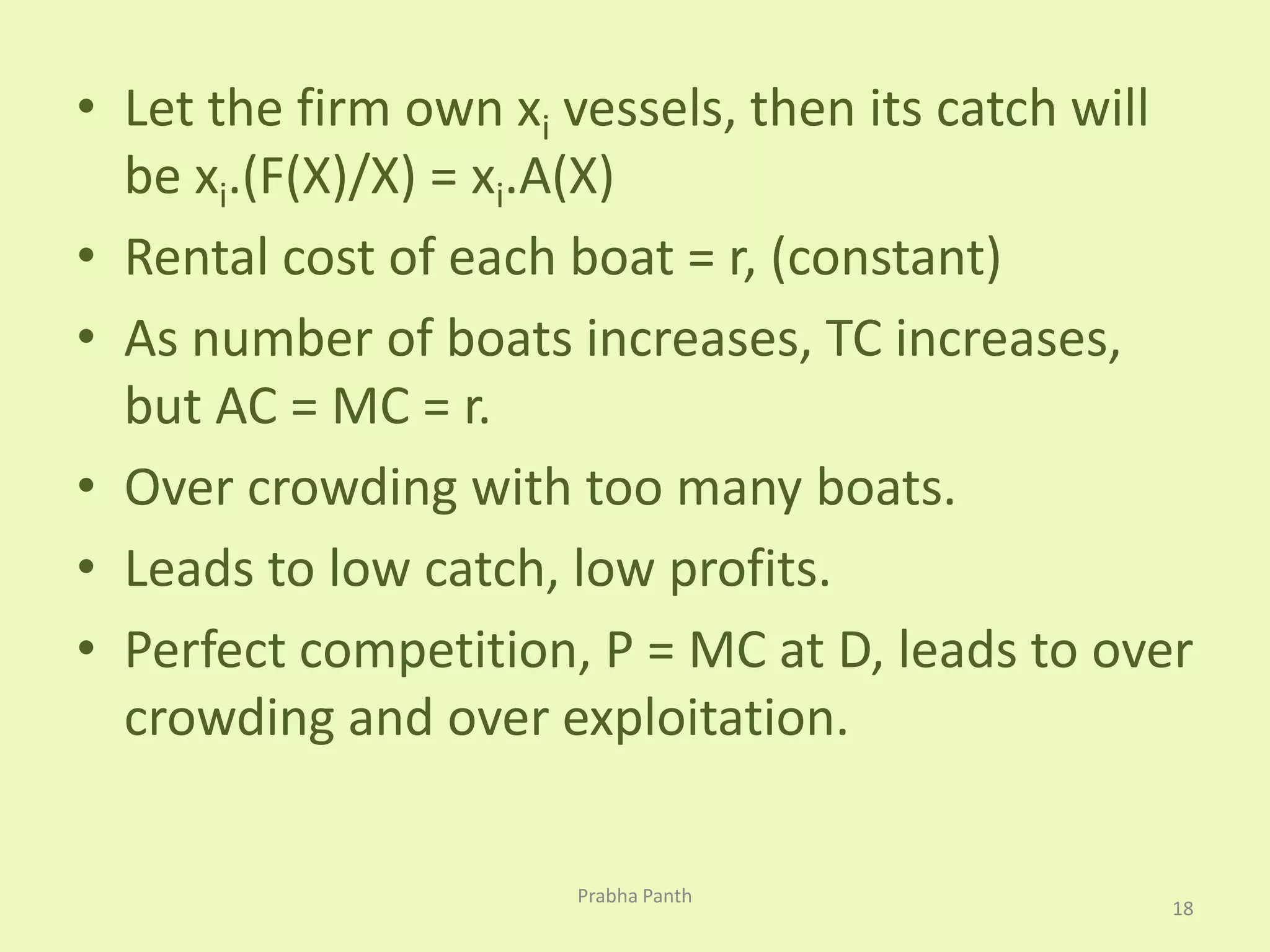 • Let the firm own xi vessels, then its catch will 
be xi.(F(X)/X) = xi.A(X) 
• Rental cost of each boat = r, (constant) 
• As number of boats increases, TC increases, 
but AC = MC = r. 
• Over crowding with too many boats. 
• Leads to low catch, low profits. 
• Perfect competition, P = MC at D, leads to over 
crowding and over exploitation. 
18 
Prabha Panth 
 
