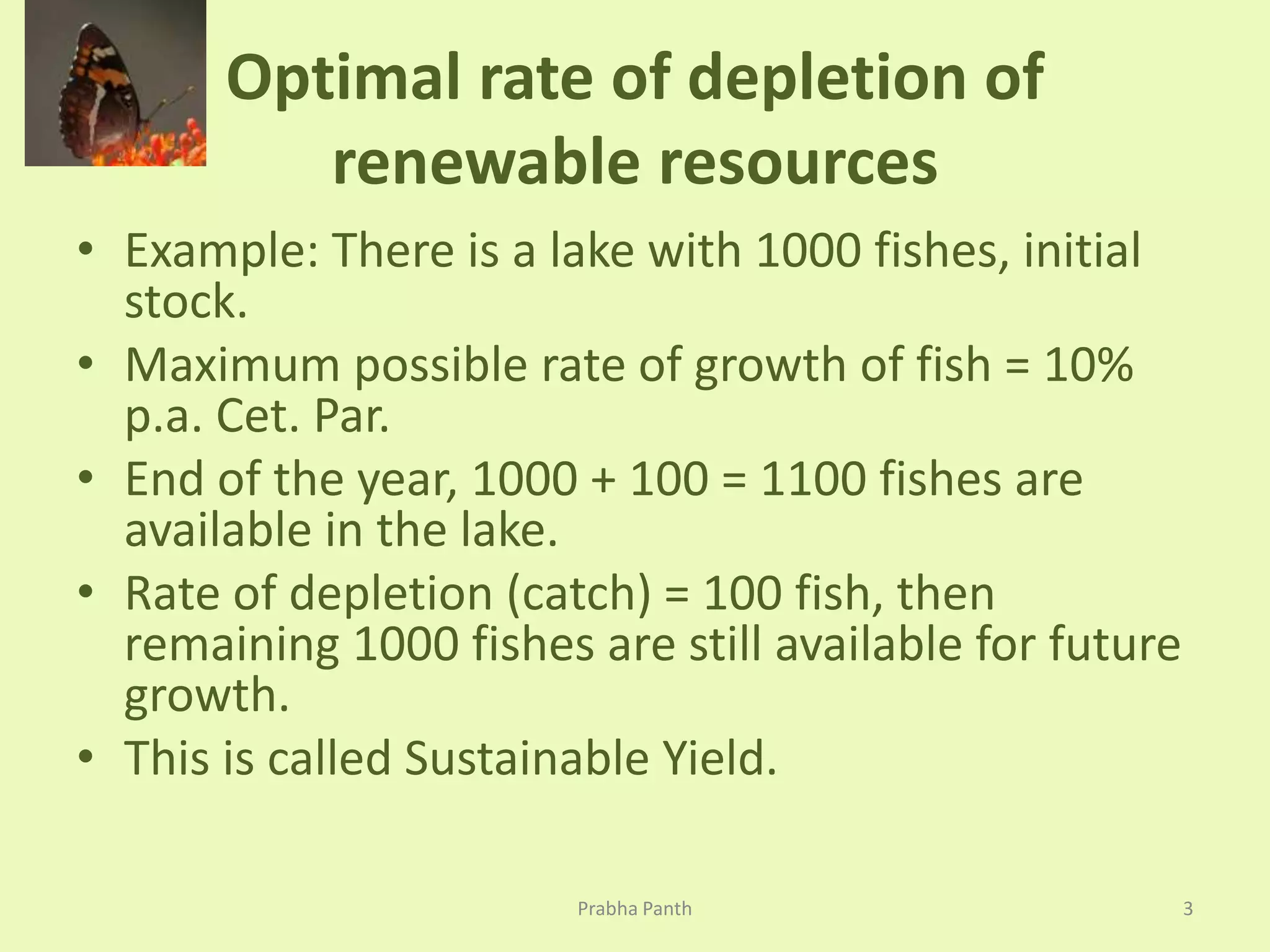 Optimal rate of depletion of 
renewable resources 
• Example: There is a lake with 1000 fishes, initial 
stock. 
• Maximum possible rate of growth of fish = 10% 
p.a. Cet. Par. 
• End of the year, 1000 + 100 = 1100 fishes are 
available in the lake. 
• Rate of depletion (catch) = 100 fish, then 
remaining 1000 fishes are still available for future 
growth. 
• This is called Sustainable Yield. 
Prabha Panth 3 
 