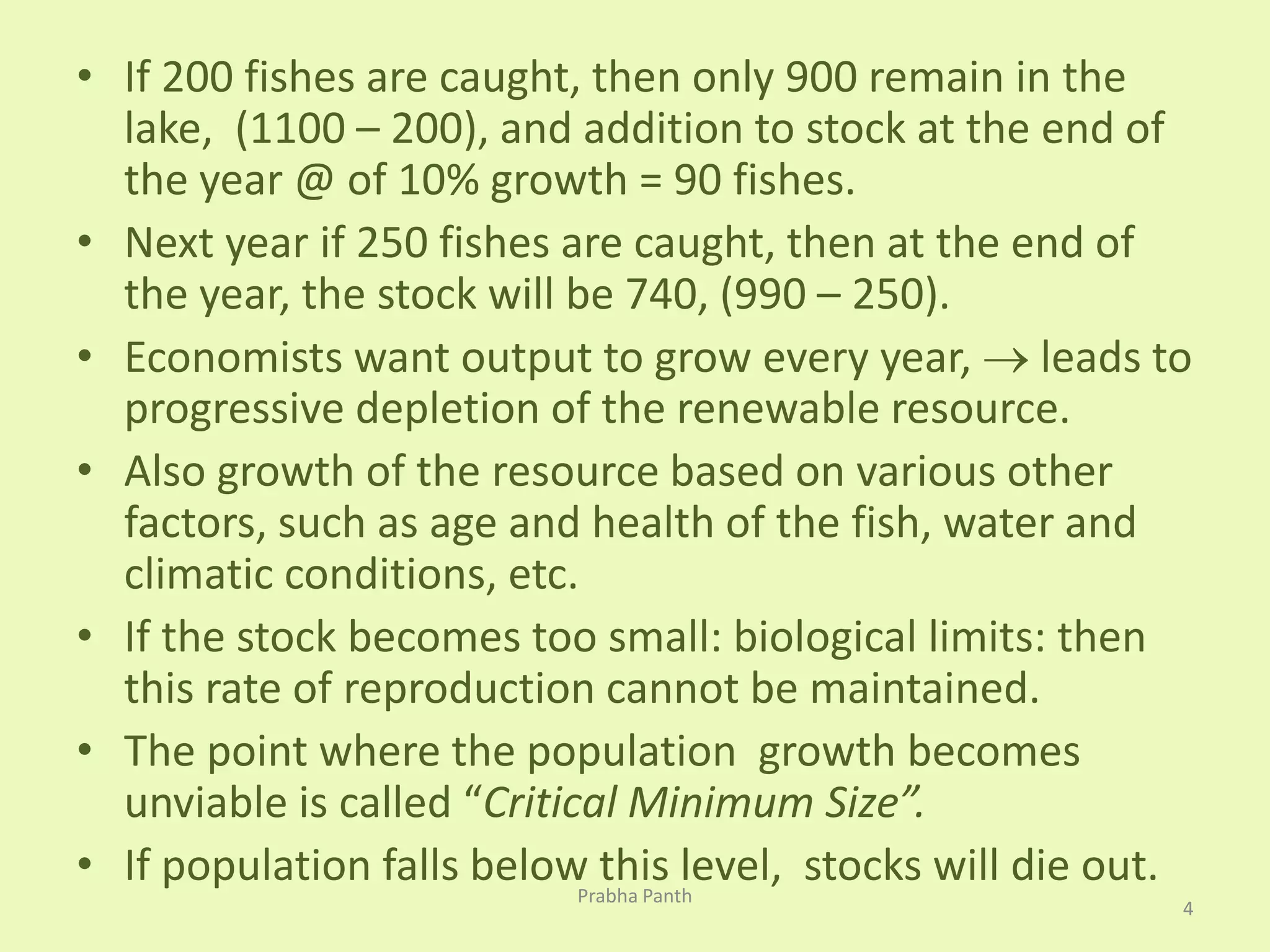 • If 200 fishes are caught, then only 900 remain in the 
lake, (1100 – 200), and addition to stock at the end of 
the year @ of 10% growth = 90 fishes. 
• Next year if 250 fishes are caught, then at the end of 
the year, the stock will be 740, (990 – 250). 
• Economists want output to grow every year,  leads to 
progressive depletion of the renewable resource. 
• Also growth of the resource based on various other 
factors, such as age and health of the fish, water and 
climatic conditions, etc. 
• If the stock becomes too small: biological limits: then 
this rate of reproduction cannot be maintained. 
• The point where the population growth becomes 
unviable is called “Critical Minimum Size”. 
• If population falls below this level, stocks will die out. 
4 
Prabha Panth 
 