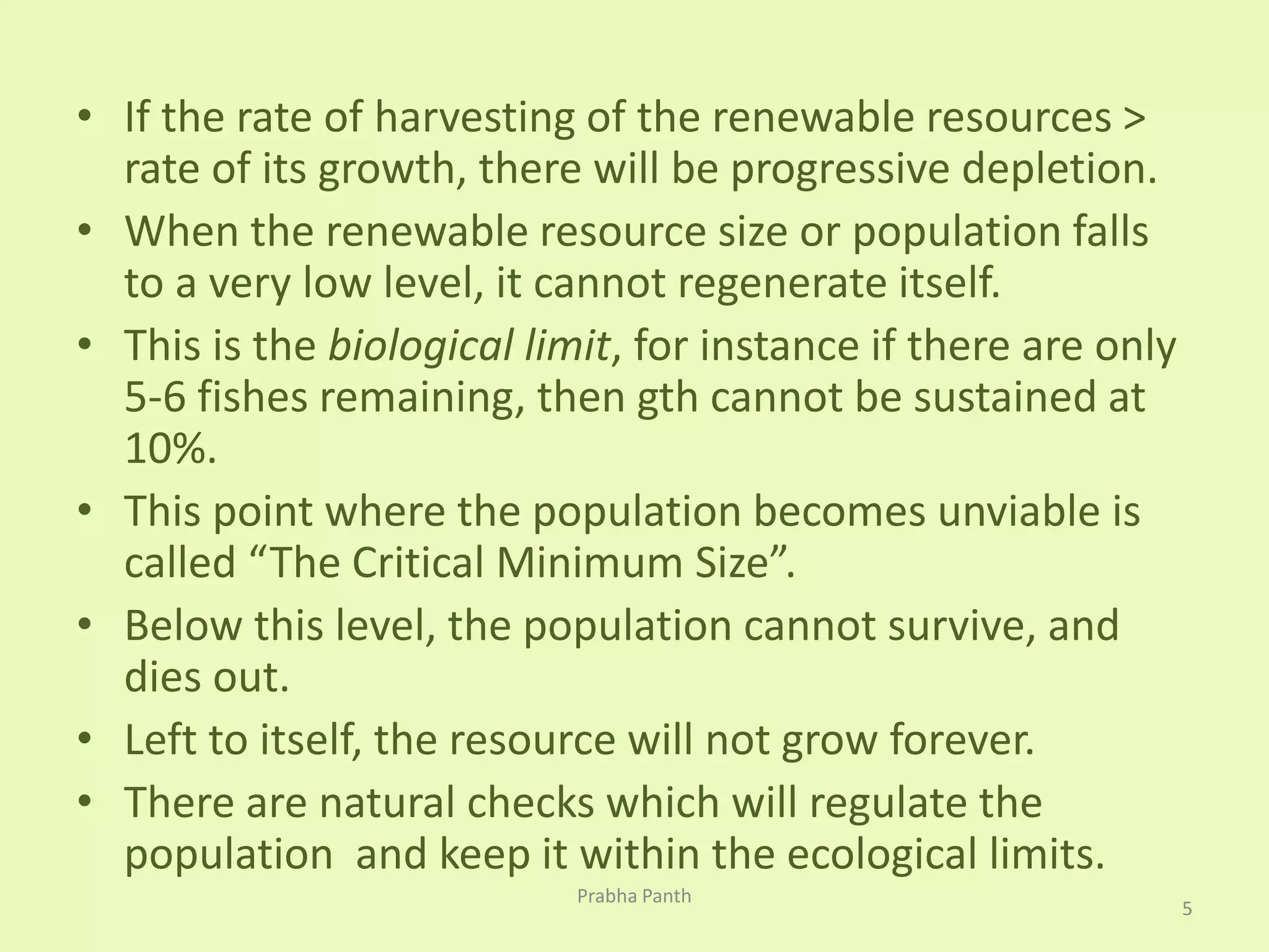 • If the rate of harvesting of the renewable resources > 
rate of its growth, there will be progressive depletion. 
• When the renewable resource size or population falls 
to a very low level, it cannot regenerate itself. 
• This is the biological limit, for instance if there are only 
5-6 fishes remaining, then gth cannot be sustained at 
10%. 
• This point where the population becomes unviable is 
called “The Critical Minimum Size”. 
• Below this level, the population cannot survive, and 
dies out. 
• Left to itself, the resource will not grow forever. 
• There are natural checks which will regulate the 
population and keep it within the ecological limits. 
5 
Prabha Panth 
 