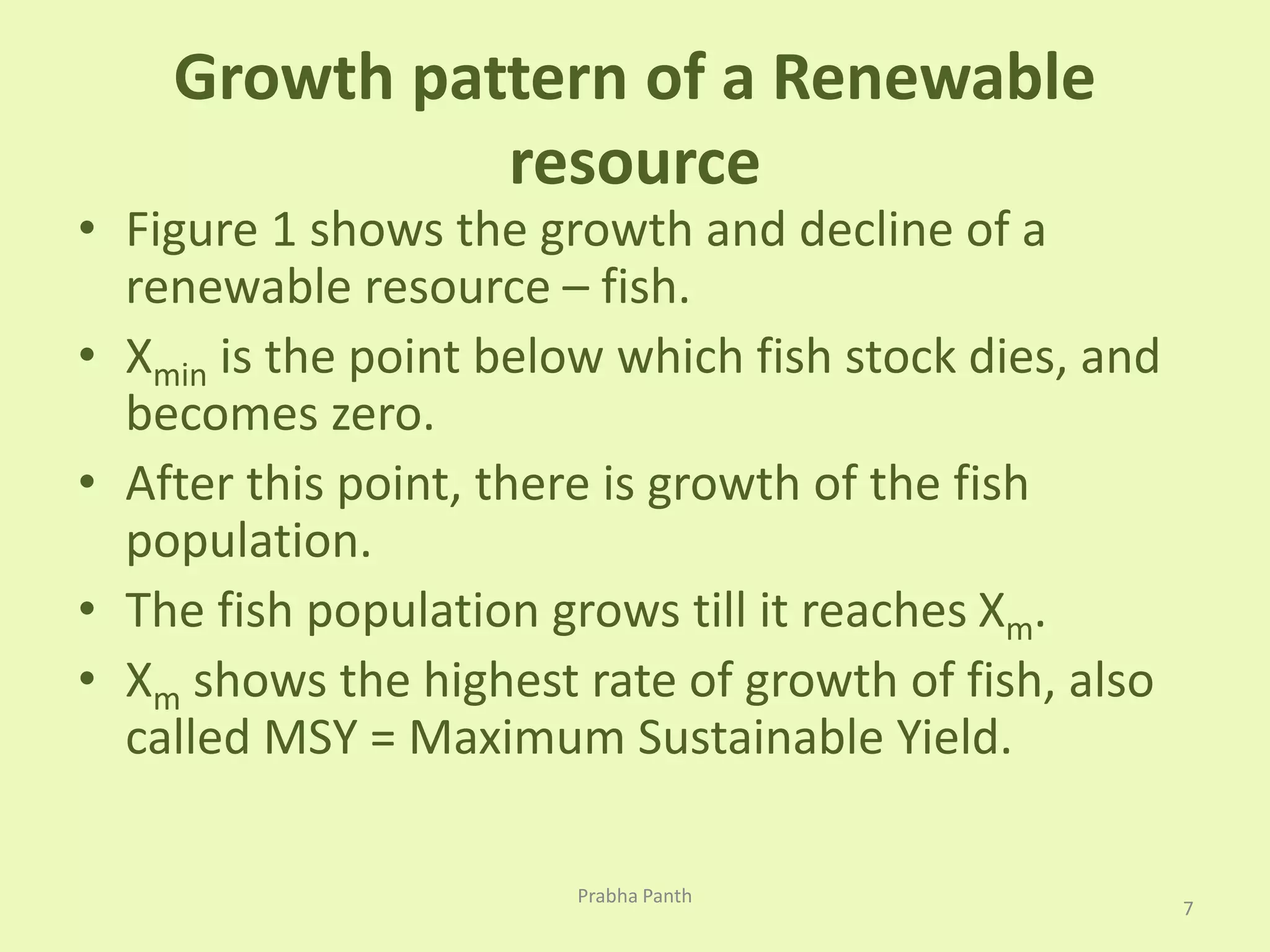 Growth pattern of a Renewable 
resource 
• Figure 1 shows the growth and decline of a 
renewable resource – fish. 
• Xmin is the point below which fish stock dies, and 
becomes zero. 
• After this point, there is growth of the fish 
population. 
• The fish population grows till it reaches Xm. 
• Xm shows the highest rate of growth of fish, also 
called MSY = Maximum Sustainable Yield. 
7 
Prabha Panth 
 