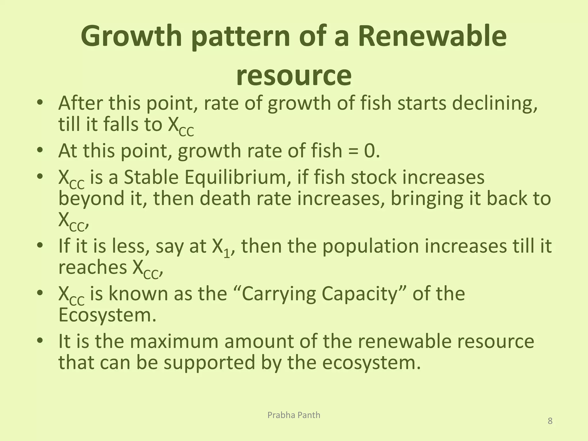 Growth pattern of a Renewable 
resource 
• After this point, rate of growth of fish starts declining, 
till it falls to XCC 
• At this point, growth rate of fish = 0. 
• XCC is a Stable Equilibrium, if fish stock increases 
beyond it, then death rate increases, bringing it back to 
XCC, 
• If it is less, say at X1, then the population increases till it 
reaches XCC, 
• XCC is known as the “Carrying Capacity” of the 
Ecosystem. 
• It is the maximum amount of the renewable resource 
that can be supported by the ecosystem. 
8 
Prabha Panth 
 
