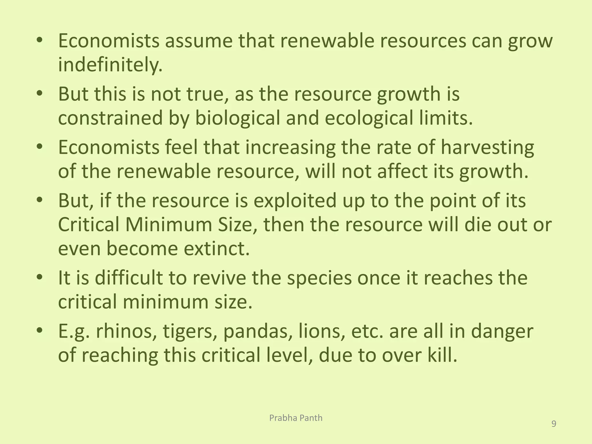• Economists assume that renewable resources can grow 
indefinitely. 
• But this is not true, as the resource growth is 
constrained by biological and ecological limits. 
• Economists feel that increasing the rate of harvesting 
of the renewable resource, will not affect its growth. 
• But, if the resource is exploited up to the point of its 
Critical Minimum Size, then the resource will die out or 
even become extinct. 
• It is difficult to revive the species once it reaches the 
critical minimum size. 
• E.g. rhinos, tigers, pandas, lions, etc. are all in danger 
of reaching this critical level, due to over kill. 
9 
Prabha Panth 
 