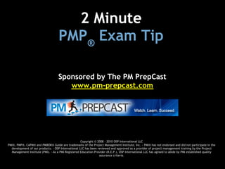 2 Minute 
                                    PMP® Exam Tip

                                    Sponsored by The PM PrepCast
                                       www.pm-prepcast.com




                                                    Copyright © 2008 - 2010 OSP International LLC
PMI®, PMP®, CAPM® and PMBOK® Guide are trademarks of the Project Management Institute, Inc. - PMI® has not endorsed and did not participate in the
  development of our products. - OSP International LLC has been reviewed and approved as a provider of project management training by the Project
  Management Institute (PMI). - As a PMI Registered Education Provider (R.E.P.), OSP International LLC has agreed to abide by PMI established quality
                                                                 assurance criteria.
 