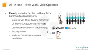 ©2022 innovaphone AG
 Eine dynamische, flexible und komplette
Kommunikationsplattform:
 Skalierbar von 2 bis x-tausend Teilnehmer
 On-Premises, Cloud, Hybrid oder Miete
 Dezidierte Hardware oder Virtualisierung
 Security an Bord
 Moderner Client für eine neue Art
zu arbeiten
All-in-one – freie Wahl, viele Optionen
 