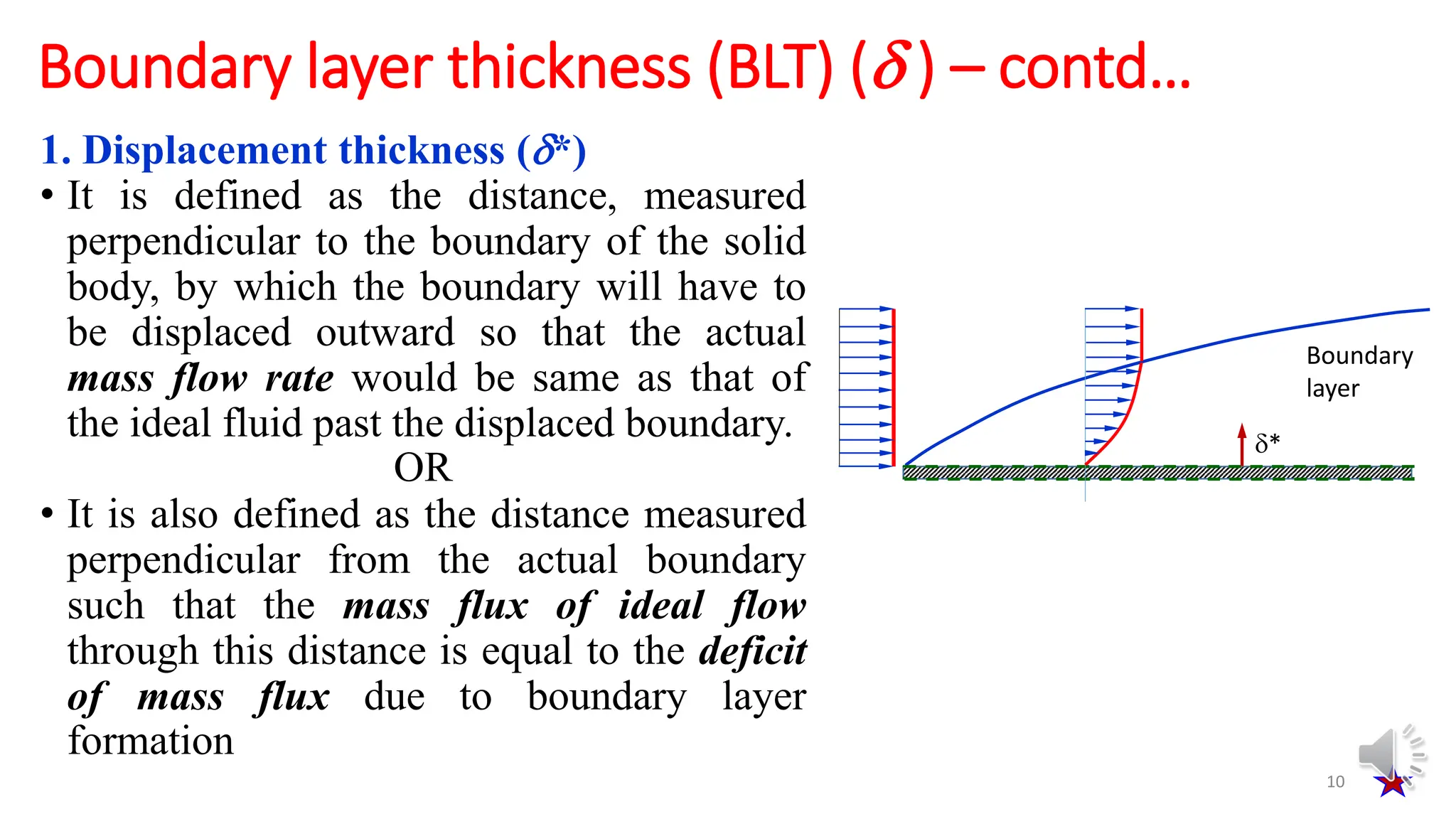 1. Displacement thickness (*)
• It is defined as the distance, measured
perpendicular to the boundary of the solid
body, by which the boundary will have to
be displaced outward so that the actual
mass flow rate would be same as that of
the ideal fluid past the displaced boundary.
OR
• It is also defined as the distance measured
perpendicular from the actual boundary
such that the mass flux of ideal flow
through this distance is equal to the deficit
of mass flux due to boundary layer
formation
10
Boundary layer thickness (BLT) ( ) – contd…
*
Boundary
layer
 