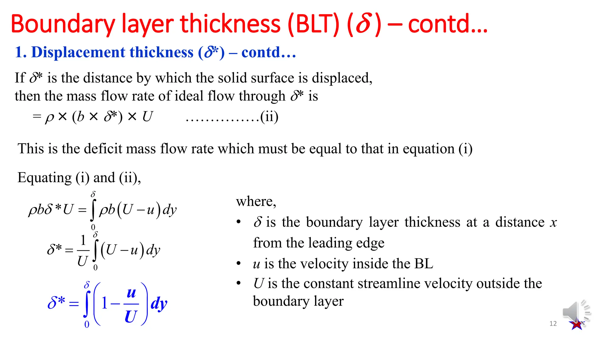 12
1. Displacement thickness (*) – contd…
Boundary layer thickness (BLT) ( ) – contd…
If * is the distance by which the solid surface is displaced,
then the mass flow rate of ideal flow through * is
=  × (b × *) × U ……………(ii)
This is the deficit mass flow rate which must be equal to that in equation (i)
Equating (i) and (ii),
 
0
*
b U b U u dy

  
 

 
0
1
* U u dy
U

  

0
* 1
u
dy
U


 
 
 
 

where,
•  is the boundary layer thickness at a distance x
from the leading edge
• u is the velocity inside the BL
• U is the constant streamline velocity outside the
boundary layer
 
