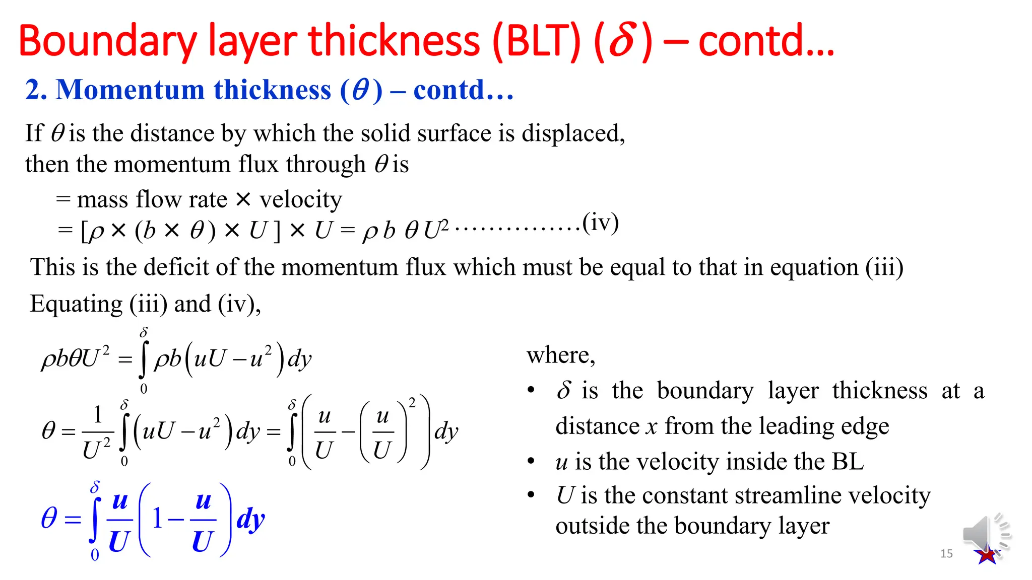 15
Boundary layer thickness (BLT) ( ) – contd…
If  is the distance by which the solid surface is displaced,
then the momentum flux through  is
= mass flow rate × velocity
= [ × (b ×  ) × U ] × U =  b  U2 ……………(iv)
This is the deficit of the momentum flux which must be equal to that in equation (iii)
Equating (iii) and (iv),
 
2 2
0
b U b uU u dy

  
 

 
2
2
2
0 0
1 u u
uU u dy dy
U U U
 

 
 
   
 
 
 
 
 
 
0
1
u u
dy
U U


 
 
 
 

where,
•  is the boundary layer thickness at a
distance x from the leading edge
• u is the velocity inside the BL
• U is the constant streamline velocity
outside the boundary layer
2. Momentum thickness ( ) – contd…
 